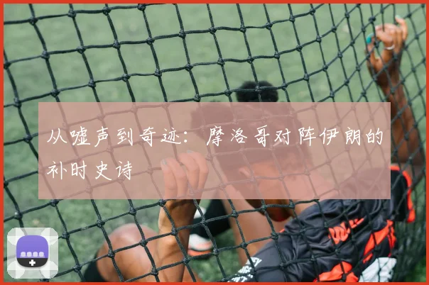 从嘘声到奇迹：摩洛哥对阵伊朗的补时史诗