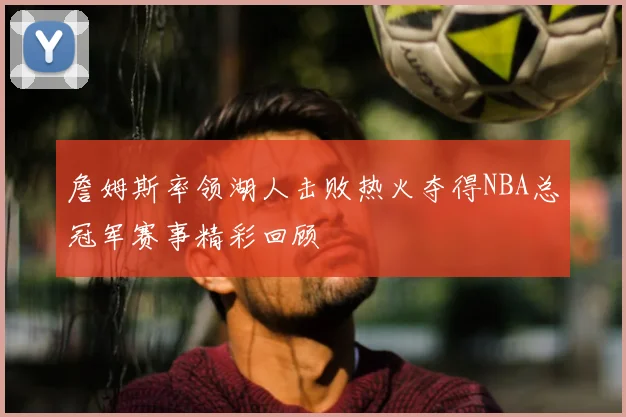 詹姆斯率领湖人击败热火夺得NBA总冠军赛事精彩回顾