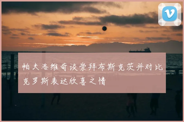 帕夫洛维奇谈崇拜布斯克茨并对比克罗斯表达欣喜之情