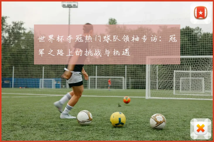 世界杯夺冠热门球队领袖专访:冠军之路上的挑战与机遇