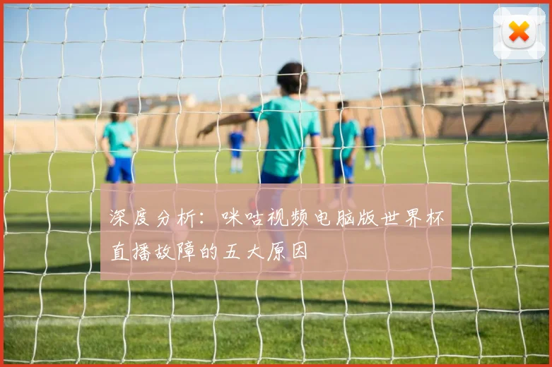 深度分析:咪咕视频电脑版世界杯直播故障的五大原因