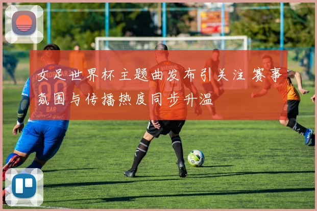 女足世界杯主题曲发布引关注 赛事氛围与传播热度同步升温