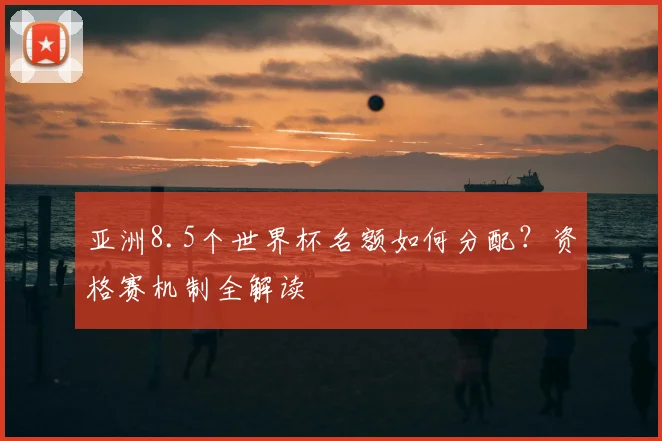 亚洲8.5个世界杯名额如何分配?资格赛机制全解读