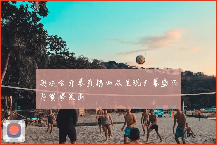 奥运会开幕直播回放呈现开幕盛况与赛事氛围
