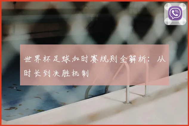世界杯足球加时赛规则全解析：从时长到决胜机制