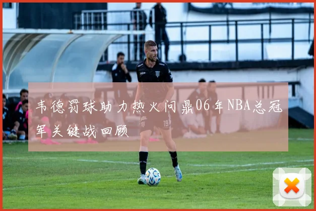 韦德罚球助力热火问鼎06年NBA总冠军关键战回顾