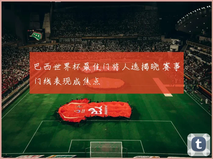 巴西世界杯最佳门将人选揭晓 赛事门线表现成焦点