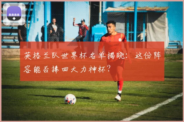 英格兰队世界杯名单揭晓：这份阵容能否捧回大力神杯？
