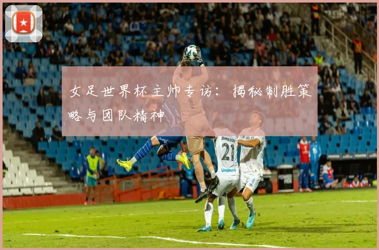 女足世界杯主帅专访：揭秘制胜策略与团队精神