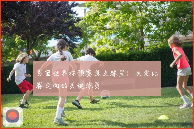 男篮世界杯预赛焦点球星：决定比赛走向的关键球员