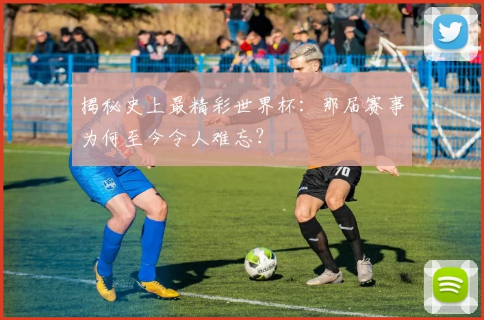 揭秘史上最精彩世界杯:那届赛事为何至今令人难忘?