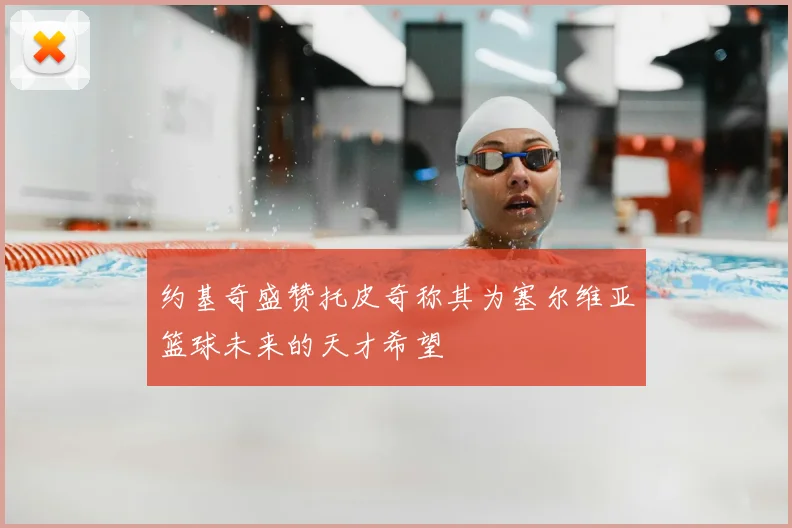 约基奇盛赞托皮奇称其为塞尔维亚篮球未来的天才希望
