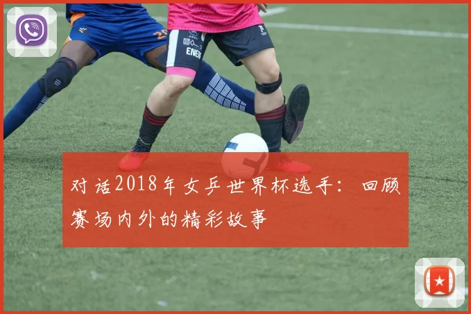 对话2018年女乒世界杯选手：回顾赛场内外的精彩故事