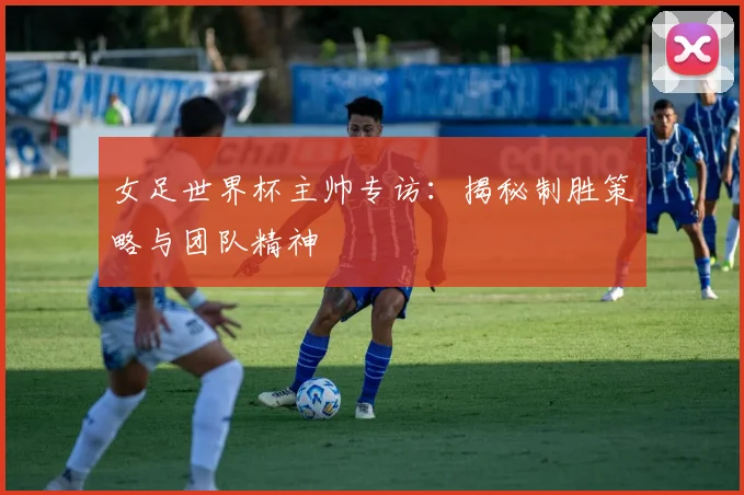 女足世界杯主帅专访：揭秘制胜策略与团队精神