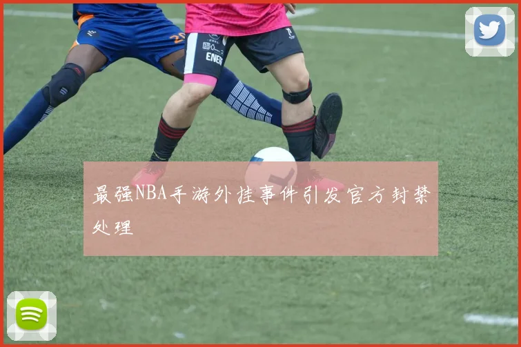 最强NBA手游外挂事件引发官方封禁处理