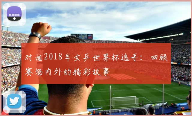 对话2018年女乒世界杯选手：回顾赛场内外的精彩故事