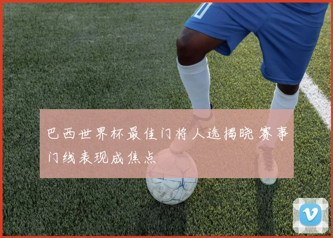巴西世界杯最佳门将人选揭晓 赛事门线表现成焦点