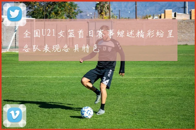 全国U21女篮首日赛事综述精彩纷呈各队表现各具特色
