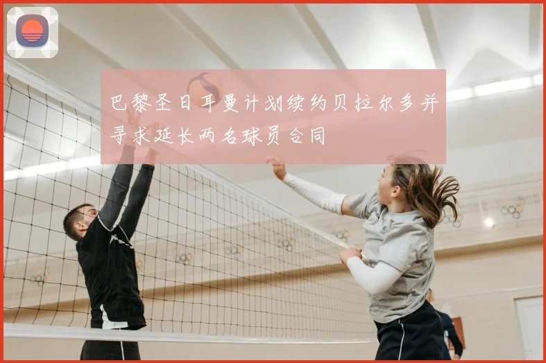 巴黎圣日耳曼计划续约贝拉尔多并寻求延长两名球员合同
