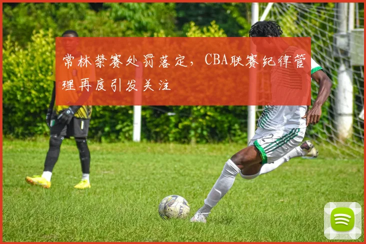 常林禁赛处罚落定，CBA联赛纪律管理再度引发关注