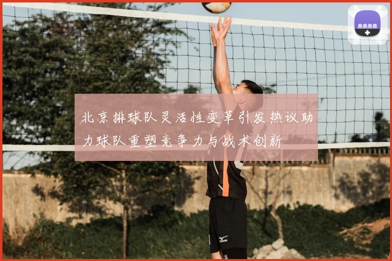 北京排球队灵活性变革引发热议助力球队重塑竞争力与战术创新