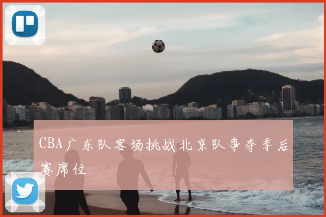CBA广东队客场挑战北京队争夺季后赛席位