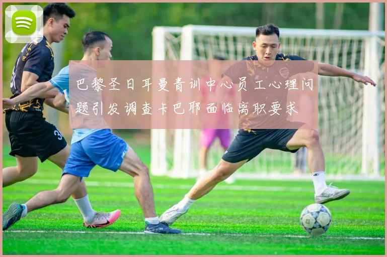 巴黎圣日耳曼青训中心员工心理问题引发调查卡巴耶面临离职要求