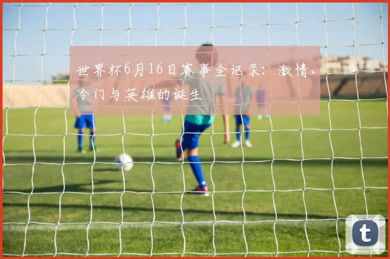 世界杯6月16日赛事全记录：激情、冷门与英雄的诞生