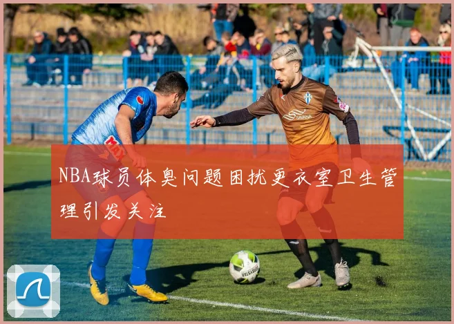 NBA球员体臭问题困扰更衣室卫生管理引发关注
