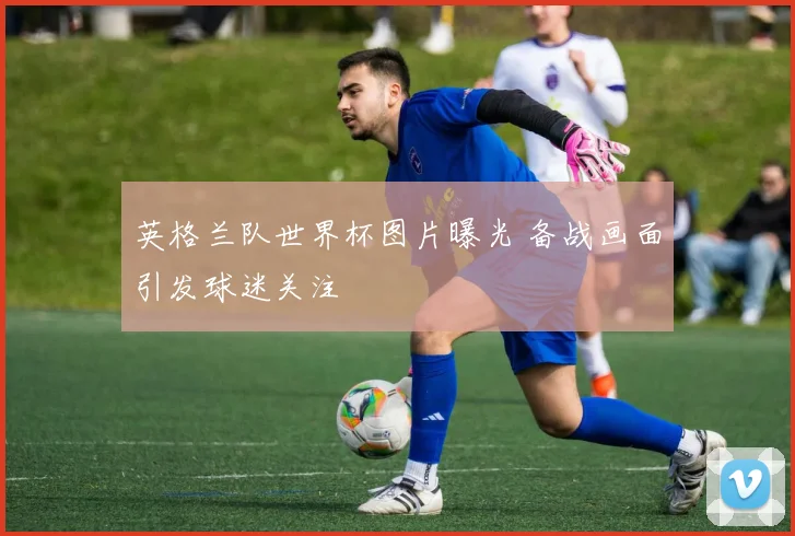 英格兰队世界杯图片曝光 备战画面引发球迷关注