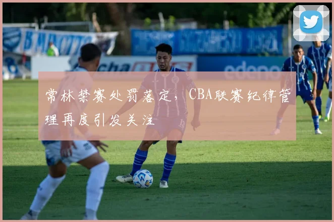 常林禁赛处罚落定，CBA联赛纪律管理再度引发关注
