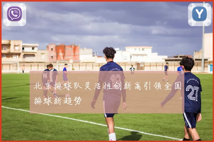 北京排球队灵活性创新高引领全国排球新趋势