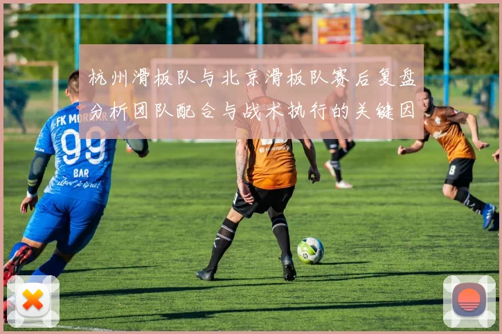 杭州滑板队与北京滑板队赛后复盘分析团队配合与战术执行的关键因素