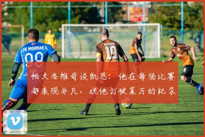 帕夫洛维奇谈凯恩:他在每场比赛都表现非凡,祝他打破莱万的纪录