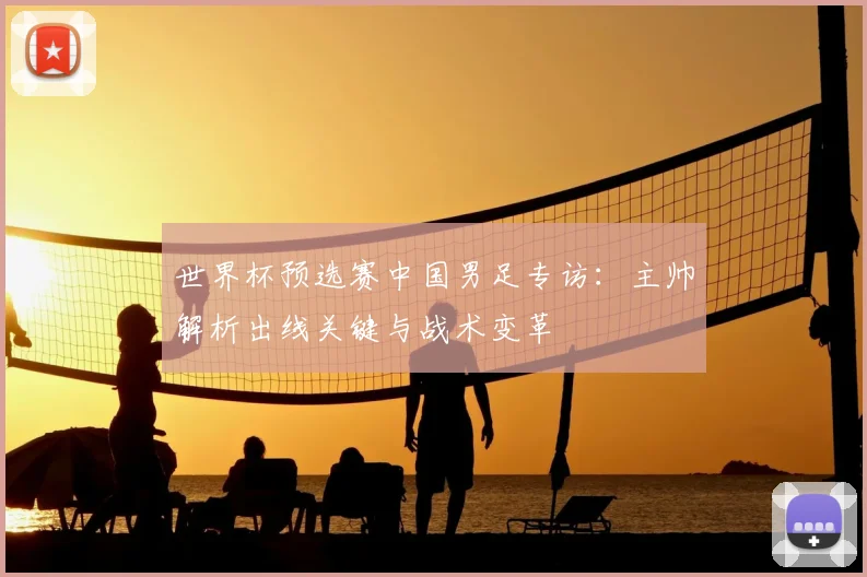 世界杯预选赛中国男足专访：主帅解析出线关键与战术变革