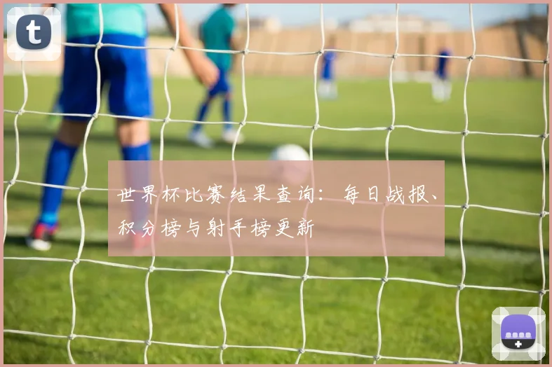 世界杯比赛结果查询：每日战报、积分榜与射手榜更新