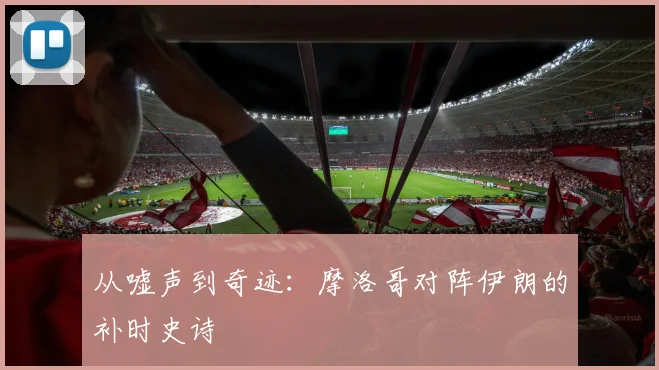从嘘声到奇迹：摩洛哥对阵伊朗的补时史诗