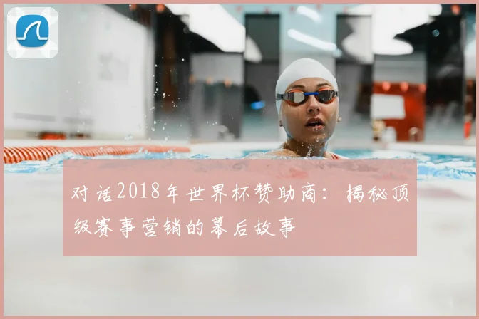 对话2018年世界杯赞助商：揭秘顶级赛事营销的幕后故事