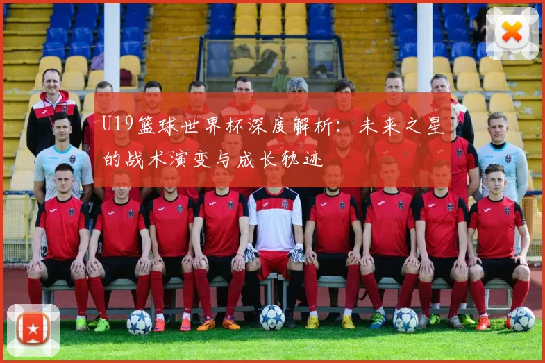 U19篮球世界杯深度解析:未来之星的战术演变与成长轨迹