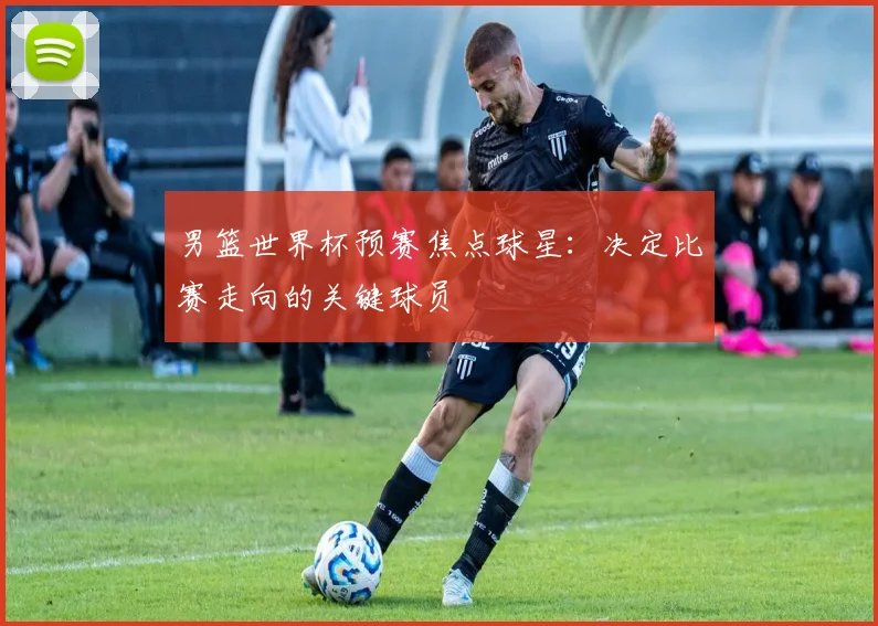 男篮世界杯预赛焦点球星：决定比赛走向的关键球员