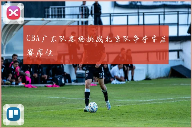CBA广东队客场挑战北京队争夺季后赛席位