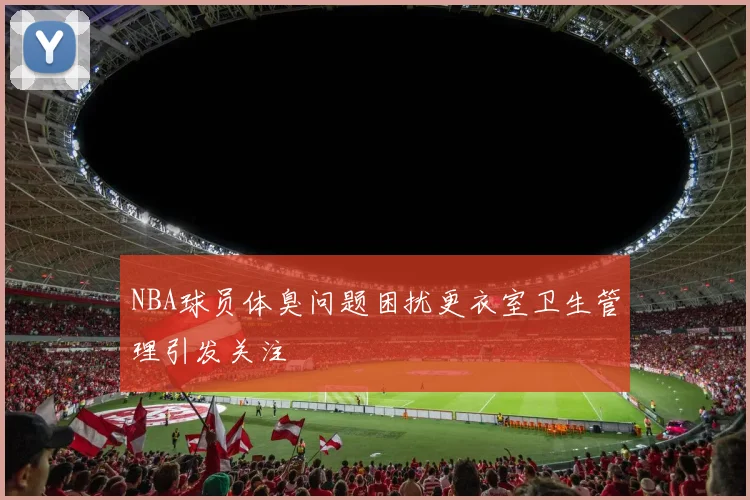 NBA球员体臭问题困扰更衣室卫生管理引发关注