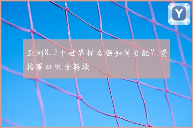 亚洲8.5个世界杯名额如何分配？资格赛机制全解读