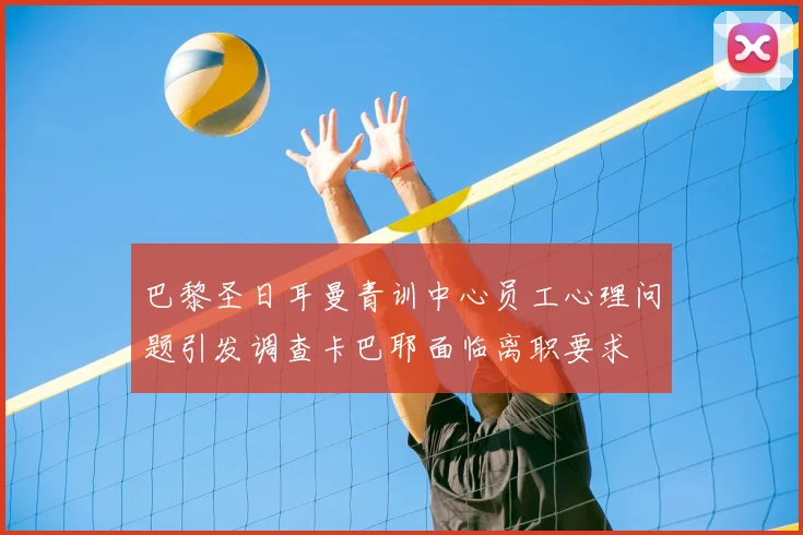 巴黎圣日耳曼青训中心员工心理问题引发调查卡巴耶面临离职要求