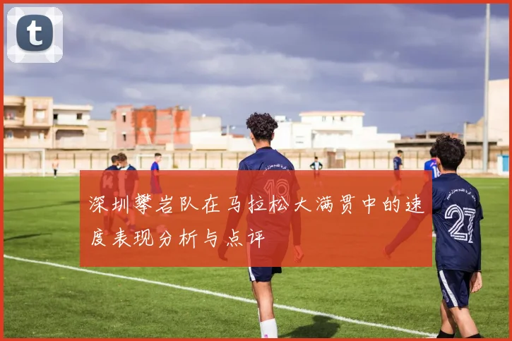 深圳攀岩队在马拉松大满贯中的速度表现分析与点评