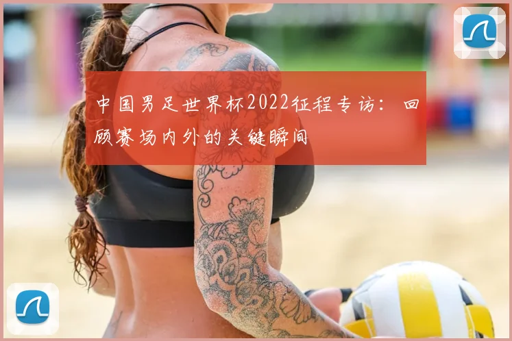 中国男足世界杯2022征程专访:回顾赛场内外的关键瞬间
