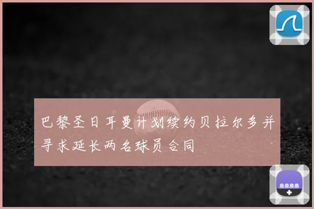 巴黎圣日耳曼计划续约贝拉尔多并寻求延长两名球员合同